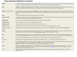 Some Important definitions in Acoustics
Sound it is a disturbance of energy that comes through matter as a sine wave, it moves at a speed of 1100 ft per second. the speed of
sound in air is determined by the conditions of the air itself (e.g. humidity, temperature, altitude).
pitch The pitch of a sound is generally thought of as the 'highness' or 'lowness' of a sound. Together with amplitude, duration, and tone color, pitch is one
of the four basic elements of all musical sounds . it’s determined by the rate of vibration, or frequency, of the sound wave.
Frequency /Oscillations /hertz The sound fluctuation of these waves, called oscillations, can be measured by the number of wave cycles per second. referred to as the frequency of
the sound. Frequency is quantified using a unit of measurement known as hertz (abbreviated Hz), which defines the number of repeating cycles per
second
Voice The distinctive quality, pitch or condition of a person's speech produced.
Voice Box / larynx A cartilaginous structure at the top of the trachea; which contains elastic vocal cords that are the source of the vocal tone in speech produced in all
humans located in the upper portion of the wind pipe of the throat.
Audible sound The human ear can recognize the sounds of frequencies in the range of 20 Hz to 20,000 Hz.
Infrasonic sounds Sounds of frequencies less than 20 Hz are called infrasonic sounds.
Ultrasonic sounds The sounds of frequencies greater than 20,000 Hz are called ultrasonic sounds.
Amplitude of sound height of the sound wave.( our perception of loudness ) is influenced by both the frequency and timbre of a sound
Tone / colour/Timber of
sound
The unique sound or tone color produced by every instrument and voice is known as it's timbre. It is also referred to an instrument's color
Decibel The system used to measure the loudness of sounds, given the unit dB named after Alexander Graham Bell, the inventor of the telephone, the
decibel became a standard . It is also defined as the signal to the noise ratio, (SNR )often expressed in decibels
Echo In audio signal processing and acoustics, an echo (plural echoes) is a reflection of sound, arriving at the listener some time after the direct sound .
The human ear cannot distinguish an echo from the original sound if the delay is less than 1/15 of a second and it’s heard as a reverberating sound.
Sabin A unit of acoustic absorption equivalent to the absorption by a square foot of a surface that absorbs all incident sound
Hi-Fi sound High fidelity sound -Accuracy of the sound or image of its input electronic signal ( see also Musical sounds Hi-fi, Lo-fi, No-fi)
Phon A unit of subjective loudness of pure tones. the number of phon of a sound is the dB SPL of a sound at a frequency of 1 kHz that sounds just as loud.
This implies that 0 phon is the limit of perception, and inaudible sounds have negative phon levels
Phone is an instrument for Electro-acoustic transducer for converting electric signals into sounds
Octave (Latin: octavus: eighth) or perfect octave is the interval between one musical pitch and another with half or double its frequency , It is an most
important musical scale & referred to as the "basic miracle of music. The most important musical scales are typically written using eight notes, and the
interval between the first and last notes is an octave
Wi-fi A local area network that uses high frequency radio signals to transmit and receive data over distances of a few hundred feet; uses ethernet
(wireless ) protocol
3
 