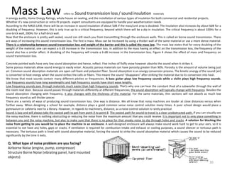Mass Law refers to Sound transmission loss / sound insulation materials
in energy audits, Home Energy Ratings, whole house air-sealing, and the installation of various types of insulation for both commercial and residential projects.
Whether it’s new construction or retro-fit projects expert consultants are equipped to handle your weatherization needs
According to the MASS LAW, there will be an increase in sound insulation of about 5dB if the mass/unit area is doubled. The insulation also increases by about 6dB for a
doubling of frequency. However, this is only true up to a critical frequency, beyond which there will be a dip in insulation. The critical frequency is about 100Hz for a
one-brick wall, 200Hz for a half-brick wall.
Now that the enclosure is pretty well sealed, sound can still reach you from transmitting through the enclosure walls. This is called air borne sound transmission. There
are ways of increasing this sound transmission loss. The first is mass. Mass can be increased by using a thicker wall of the same material or use a more dense material.
There is a relationship between sound transmission loss and weight of the barrier and this is called the mass law. The mass law states that for every doubling of the
weight of the material, one can expect a 6 dB increase in the transmission loss. In addition to the mass having an effect on the transmission loss, the frequency of the
sound also has a similar affect. A doubling of the frequency will create a 6-dB increase in the transmission loss. Figure 4 shows the effect of mass and frequency on
sound transmission loss.
Concrete painted walls have very low sound absorption and hence, reflect. Five inches of fluffy snow however absorbs the sound when it strikes it.
Some porous materials allow sound energy to easily enter. Acoustic porous materials can have porosity greater than 90%. Porosity is the amount of volume being just
air. Common sound absorption materials are open cell foam and polyester fiber. Sound absorption is an energy conversion process. The kinetic energy of the sound (air)
is converted to heat energy when the sound strikes the cells or fibers. This means the sound “disappears” after striking the material due to its conversion into heat.
We know that most sounds contain many different pitches or frequencies. A bass guitar plays low frequency sounds while a violin plays high frequency sounds.
Low frequency sounds have long wavelengths and high frequency sounds have short wave lengths.
Low frequency sounds pass through materials much easier than high frequency sounds. That's why one can hear the constant thud of a subwoofer through the wall of
the room next door. Because sound passes through materials differently at different frequencies, the sound absorption will typically change with frequency. Besides the
sound absorption changing with frequency, it also changes with the thickness of the material. For the same materials, thin sections will not absorb as much low
frequency sound as will thicker pieces
There are a variety of ways of producing sound transmission loss. One way is distance. We all know that noisy machines are louder at close distances versus when
farther away. When designing a school for example, distance plays a good common sense noise control solution many times. A poor school design would place a
gymnasium or cafeteria next to a library. However, in regards to machinery, distance, as a noise control solution is rarely practical
Sound is lazy and will always take the easiest path to get from point A to point B. The easiest path for sound to travel is a clear unobstructed path. If you can visually see
the noisy machine, there is nothing obstructing or reducing the noise from the maximum amount that you could receive. It is important not to only place something in
between you and the noisy machine, but also to make sure that there is no place for that sneaky noise to slip through holes and cracks. A solution for blocking the
noise from getting to you would be to place the machine in an enclosure. A well-designed enclosure will always make sound work hard to get to your ears, so it is
essential to not have any holes, gaps or cracks. If ventilation is required for combustion intake and exhaust or cooling purposes, a sound silencer or tortuous path is
necessary. The tortuous path is lined with sound absorptive material, forcing the sound to strike the sound absorptive material which causes the sound to be reduced
significantly by the time it exits.
Q. What type of noise problem are you facing?
Airborne Noise (engine, pump, compressor)
Structure Borne Noise (vibrating panel, hard mounted
objects)
30
 