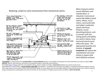 Reducing airborne noise transmission from mechanical rooms.
When trying to control
sound reflections and
reverberation, in
Industrial / commercial
spaces like lobbies, board
rooms, offices, music
rooms, community halls
and today’s residential
spaces and home
theatres, sound
absorbing products, such
as acoustic wall and
ceiling panels and baffles,
are used to reduce noise
level and control sound
within the space. The
appropriate quantity and
location of acoustic
treatment will reduce the
reverberation time and
echoes in spaces with
hard reflective surfaces.
Acoustiblok k is a high performance soundproofing and noise deadening solution, now available in India where strict laws have been put in place to reduce noise
pollution. Ideal for new industrial, commercial, and residential projects, new builds and renovations.
Acoustiblok 3mm and 6mm materials can be applied to floors, walls or ceilings to provide a noise barrier between you and any sound source.
Acoustiblok 3mm material offers a sound reduction index (SRI) of 26 decibels – six decibels more than lead. Acoustiblok is a proprietary viscoelastic polymer material
with a high density mineral content, heavy and yet extremely flexible. As sound waves cause the Acoustiblok material to flex, internal friction occurs and the acoustical
energy is dissipated into undetectable trace amounts of heat. Our 6mm product is 9.76kg per square meter, and offers an SRI of 32 decibels
31
 