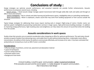 Conclusions of study :
Design strategies can optimize acoustic performance, and acoustical materials can provide further enhancements. Acoustic
performance encompasses several issues, including:
Speech privacy —Good acoustic design manages speech transmission both through solids (like roofs and walls) and through air
(like in ducts and conduits).
Speech intelligibility —Key to schools and other learning and performance spaces, intelligibility relies on controlling reverberation.
Noise transmittance —Noise is unpleasant, chaotic sound that may come from building equipment or from sources outside the
structure.
Typical design strategies for addressing these issues require starting early in design:• Right-sizing of rooms—Smaller rooms can
optimize speech intelligibility by preventing reverberation common in larger spaces. High-performance building envelope—In addition
to improving energy performance, high insulating value and airtightness can help reduce the amount of sound that enters the building
from the outside.
Studies show that acoustics are an essential consideration when designing an office for optimum performance. The work place should
provide occupants freedom from distracting noise, and enable them to work without distracting others. Undesirable noises affects
concentration, the ability to think clearly, the ability to communicate effectively, and increases error rates. It has been estimated that
productivity can increase by as much as 26% if noise is controlled.
Considerations
• Effective design of partitions, correct size, placement and absorption material
• Layout of workspaces
• Correct ceiling materials
• Eliminate impact noise
• Background noise levels
Acoustic considerations in work spaces
A church building is built for good communication, verbal, musical and emotional.
If the acoustics are poor and the sound system is badly designed for speech communication ,
then it becomes a bad design
34
 
