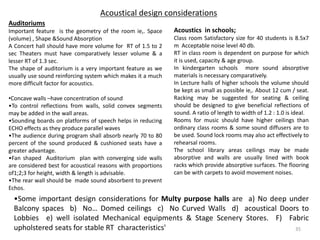 Acoustical design considerations
Acoustics in schools;
Class room Satisfactory size for 40 students is 8.5x7
m Acceptable noise level 40 db.
RT in class room is dependent on purpose for which
it is used, capacity & age group.
In kindergarten schools more sound absorptive
materials is necessary comparatively.
In Lecture halls of higher schools the volume should
be kept as small as possible ie,. About 12 cum / seat.
Racking may be suggested for seating & ceiling
should be designed to give beneficial reflections of
sound. A ratio of length to width of 1.2 : 1.0 is ideal.
Rooms for music should have higher ceilings than
ordinary class rooms & some sound diffusers are to
be used. Sound lock rooms may also act effectively to
rehearsal rooms.
The school library areas ceilings may be made
absorptive and walls are usually lined with book
racks which provide absorptive surfaces. The flooring
can be with carpets to avoid movement noises.
Auditoriums
Important feature is the geometry of the room ie,. Space
(volume) , Shape &Sound Absorption
A Concert hall should have more volume for RT of 1.5 to 2
sec Theaters must have comparatively lesser volume & a
lesser RT of 1.3 sec.
The shape of auditorium is a very important feature as we
usually use sound reinforcing system which makes it a much
more difficult factor for acoustics.
•Concave walls –have concentration of sound
•To control reflections from walls, solid convex segments
may be added in the wall areas.
•Sounding boards on platforms of speech helps in reducing
ECHO effects as they produce parallel waves
•The audience during program shall absorb nearly 70 to 80
percent of the sound produced & cushioned seats have a
greater advantage.
•Fan shaped Auditorium plan with converging side walls
are considered best for acoustical reasons with proportions
of1;2;3 for height, width & length is advisable.
•The rear wall should be made sound absorbent to prevent
Echos.
•Some important design considerations for Multy purpose halls are a) No deep under
Balcony spaces b) No… Domed ceilings c) No Curved Walls d) acoustical Doors to
Lobbies e) well isolated Mechanical equipments & Stage Scenery Stores. F) Fabric
upholstered seats for stable RT characteristics' 35
 