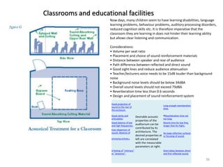 Now days, many children seem to have learning disabilities, language
learning problems, behaviour problems, auditory processing disorders,
reduced cognition skills etc. It is therefore imperative that the
classroom they are learning in does not hinder their learning ability
but allows clear listening and communication.
Considerations:
• Volume per seat ratio
• Placement and choice of sound reinforcement materials
• Distance between speaker and rear of audience
• Path difference between reflected and direct sound
• Good sight lines and reduce audience attenuation
• Teacher/lecturers voice needs to be 15dB louder than background
noise
• Background noise levels should be below 34dBA
• Overall sound levels should not exceed 79dBA
• Reverberation time less than 0.6 seconds
• Design and placement of sound reinforcement system
Classrooms and educational facilities
36
Good projection of
sound to the rear of
the enclosure.
Desirable acoustic
properties of the
auditorium can be
contributed by its
architecture. The
desired properties at
left are correlated
with the measurable
parameters at right.
Long enough reverberation
time.
Good clarity and
articulation
RReverberation time not
too long.
Good balance of low
and high frequencies.
Reverb time for low freq.
longer than for highs.
Even dispersion of
sound. Absence of
annoying echoes.
No large reflective surfaces
or focusing of sound.
A feeling of "intimacy"
or "presence".
Short delay between direct
and first reflected sound.
 