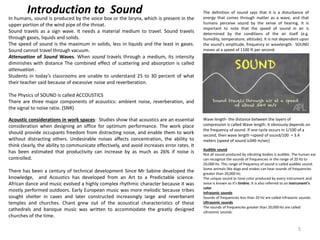 In humans, sound is produced by the voice box or the larynx, which is present in the
upper portion of the wind pipe of the throat.
Sound travels as a sign wave. It needs a material medium to travel. Sound travels
through gases, liquids and solids.
The speed of sound is the maximum in solids, less in liquids and the least in gases.
Sound cannot travel through vacuum.
Attenuation of Sound Waves. When sound travels through a medium, its intensity
diminishes with distance The combined effect of scattering and absorption is called
attenuation .
Students in today’s classrooms are unable to understand 25 to 30 percent of what
their teacher said because of excessive noise and reverberation.
The Physics of SOUND is called ACCOUSTICS
There are three major components of acoustics: ambient noise, reverberation, and
the signal to noise ratio. (SNR)
Acoustic considerations in work spaces: Studies show that acoustics are an essential
consideration when designing an office for optimum performance. The work place
should provide occupants freedom from distracting noise, and enable them to work
without distracting others. Undesirable noises affects concentration, the ability to
think clearly, the ability to communicate effectively, and avoid increases error rates. It
has been estimated that productivity can increase by as much as 26% if noise is
controlled.
There has been a century of technical development Since Mr Sabine developed the
knowledge, and Acoustics has developed from an Art to a Predictable science.
African dance and music evolved a highly complex rhythmic character because it was
mostly performed outdoors. Early European music was more melodic because tribes
sought shelter in caves and later constructed increasingly large and reverberant
temples and churches. Chant grew out of the acoustical characteristics of these
cathedrals and baroque music was written to accommodate the greatly designed
churches of the time.
The definition of sound says that it is a disturbance of
energy that comes through matter as a wave, and that
humans perceive sound by the sense of hearing. It is
important to note that the speed of sound in air is
determined by the conditions of the air itself (e.g.
humidity, temperature, altitude). It is not dependent upon
the sound’s amplitude, frequency or wavelength. SOUND
moves at a speed of 1100 ft per second.
Introduction to Sound
Audible sound
Not all sound produced by vibrating bodies is audible. The human ear
can recognize the sounds of frequencies in the range of 20 Hz to
20,000 Hz. This range of frequency of sound is called audible sound.
Some animals like dogs and snakes can hear sounds of frequencies
greater than 20,000 Hz.
The unique sound or tone color produced by every instrument and
voice is known as it's timbre. It is also referred to an instrument's
color
Infrasonic sounds
Sounds of frequencies less than 20 Hz are called infrasonic sounds.
Ultrasonic sounds
The sounds of frequencies greater than 20,000 Hz are called
ultrasonic sounds.
Wave length- the distance between the layers of
compression is called Wave length. It obviously depends on
the frequency of sound. If one cycle occurs in 1/100 of a
second, then wave length =speed of sound/100 = 3.4
meters (speed of sound is340 m/sec)
5
 