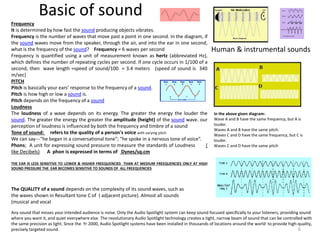 Basic of sound
Any sound that misses your intended audience is noise. Only the Audio Spotlight system can keep sound focused specifically to your listeners, providing sound
where you want it, and quiet everywhere else. The revolutionary Audio Spotlight technology creates a tight, narrow beam of sound that can be controlled with
the same precision as light. Since the Yr 2000, Audio Spotlight systems have been installed in thousands of locations around the world to provide high-quality,
precisely targeted sound.
Frequency
It is determined by how fast the sound producing objects vibrates.
Frequency is the number of waves that move past a point in one second. In the diagram, if
the sound waves move from the speaker, through the air, and into the ear in one second,
what is the frequency of the sound? Frequency = 6 waves per second
Frequency is quantified using a unit of measurement known as hertz (abbreviated Hz),
which defines the number of repeating cycles per second. If one cycle occurs in 1/100 of a
second, then wave length =speed of sound/100 = 3.4 meters (speed of sound is 340
m/sec)
PITCH
Pitch is basically your ears’ response to the frequency of a sound.
Pitch is how high or low a sound is.
Pitch depends on the frequency of a sound
Loudness
The loudness of a wave depends on its energy. The greater the energy the louder the
sound. The greater the energy the greater the amplitude (height) of the sound wave. our
perception of loudness is influenced by both the frequency and timbre of a sound
Tone of sound: refers to the quality of a person's voice with varying pitch
We can say---"he began in a conversational tone"; "he spoke in a nervous tone of voice“.
Phons; A unit for expressing sound pressure to measure the standards of Loudness (
like Decibels) A phon is expressed in terms of Dynes/sq.cm
THE EAR IS LESS SENSITIVE TO LOWER & HIGHER FREEQUENCIES THAN AT MEDIUM FREEQUENCIES ONLY AT HIGH
SOUND PRESSURE THE EAR BECOMES SENSITIVE TO SOUNDS OF ALL FREEQUENCIES
In the above given diagram:
Wave A and B have the same frequency, but A is
louder.
Waves A and B have the same pitch.
Waves C and D have the same frequency, but C is
louder.
Waves C and D have the same pitch
Human & instrumental sounds
The QUALITY of a sound depends on the complexity of its sound waves, such as
the waves shown in Resultant tone C of ( adjacent picture). Almost all sounds
(musical and vocal
6
 