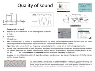 Quality of sound
Characteristics of Sound
• A sound can be characterized by the following three quantities:
• (i) Pitch.
• (ii) Quality.
• (iii) Loudness.
• Pitch is the frequency of a sound as perceived by human ear. A high frequency gives rise to a high pitch note and a low
frequency produces a low pitch note. Figure 2 shows the frequencies of same common sounds
• A pure tone is the sound of only one frequency, such as that given by a tuning fork or electronic signal generator.
• Musical Tone is a combination of many free tones. An integral multiple of these frequencies . The fundamental note has
the greatest amplitude and is heard predominantly because it has a larger intensity. The other frequencies such as 2fo,
3fo, 4fo, ............. are called overtones or harmonics and they determine the quality of the sound.
• Loudness is a physiological sensation. It depends mainly on sound pressure but also on the spectrum of the harmonics
and the physical duration.
The shape of a wave is directly related to its spectral content, or the particular frequencies, amplitudes and
phases of its components. Spectral content is the primary factor in our perception of timbre or tone color. We are
familiar with the fact that white light, when properly refracted, can be broken down into component colors, as in
the rainbow. So too with a complex sound wave, which is the composite shape of multiple frequencies
7
 
