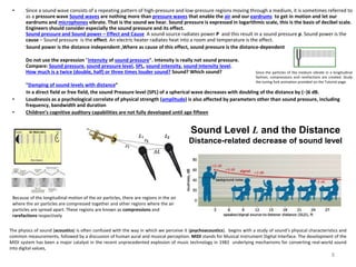 • Since a sound wave consists of a repeating pattern of high-pressure and low-pressure regions moving through a medium, it is sometimes referred to
as a pressure wave Sound waves are nothing more than pressure waves that enable the air and our eardrums to get in motion and let our
eardrums and microphones vibrate. That is the sound we hear. Sound pressure is expressed in logarithmic scale, this is the basis of decibel scale.
Engineers should consider especially the sound pressure and its effect.
Sound pressure and Sound power – Effect and Cause A sound source radiates power P and this result in a sound pressure p. Sound power is the
cause – Sound pressure is the effect. An electric heater radiates heat into a room and temperature is the effect.
Sound power is the distance independent ,Where as cause of this effect, sound pressure is the distance-dependent
Do not use the expression "intensity of sound pressure". Intensity is really not sound pressure.
Compare: Sound pressure, sound pressure level, SPL, sound intensity, sound intensity level.
How much is a twice (double, half) or three times louder sound? Sound? Which sound?
"Damping of sound levels with distance“
In a direct field or free field, the sound Preasure level (SPL) of a spherical wave decreases with doubling of the distance by (−)6 dB.
• Loudnessis as a psychological correlate of physical strength (amplitude) is also affected by parameters other than sound pressure, including
frequency, bandwidth and duration
• Children’s cognitive auditory capabilities are not fully developed until age fifteen
Sound Level L and the Distance
Distance-related decrease of sound level
The physics of sound (acoustics) is often confused with the way in which we perceive it (psychoacoustics). begins with a study of sound’s physical characteristics and
common measurements, followed by a discussion of human aural and musical perception. MIDI stands for Musical Instrument Digital Interface. The development of the
MIDI system has been a major catalyst in the recent unprecedented explosion of music technology in 1982 underlying mechanisms for converting real-world sound
into digital values,
Because of the longitudinal motion of the air particles, there are regions in the air
where the air particles are compressed together and other regions where the air
particles are spread apart. These regions are known as compressions and
rarefactions respectively
Since the particles of the medium vibrate in a longitudinal
fashion, compressions and rarefactions are created. Study
the tuning fork animation provided on the Tutorial page.
8
 
