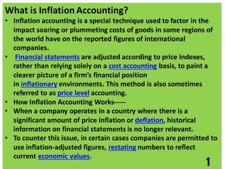 What is Inflation Accounting?
• Inflation accounting is a special technique used to factor in the
impact soaring or plummeting costs of goods in some regions of
the world have on the reported figures of international
companies.
• Financial statements are adjusted according to price indexes,
rather than relying solely on a cost accounting basis, to paint a
clearer picture of a firm’s financial position
in inflationary environments. This method is also sometimes
referred to as price level accounting.
• How Inflation Accounting Works-----
• When a company operates in a country where there is a
significant amount of price inflation or deflation, historical
information on financial statements is no longer relevant.
• To counter this issue, in certain cases companies are permitted to
use inflation-adjusted figures, restating numbers to reflect
current economic values.
1
 