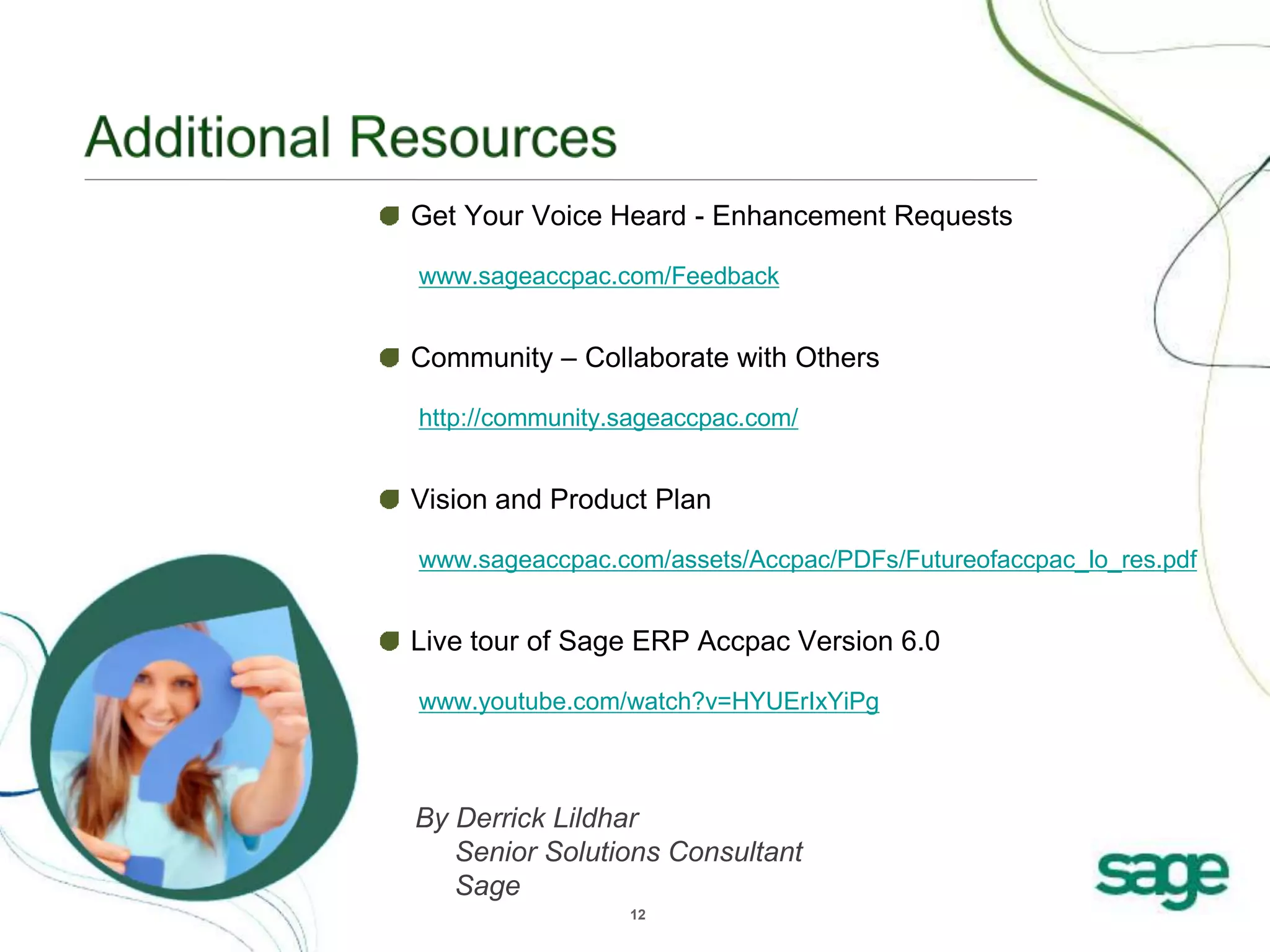 12
Get Your Voice Heard - Enhancement Requests
www.sageaccpac.com/Feedback
Community – Collaborate with Others
http://community.sageaccpac.com/
Vision and Product Plan
www.sageaccpac.com/assets/Accpac/PDFs/Futureofaccpac_lo_res.pdf
Live tour of Sage ERP Accpac Version 6.0
www.youtube.com/watch?v=HYUErIxYiPg
By Derrick Lildhar
Senior Solutions Consultant
Sage