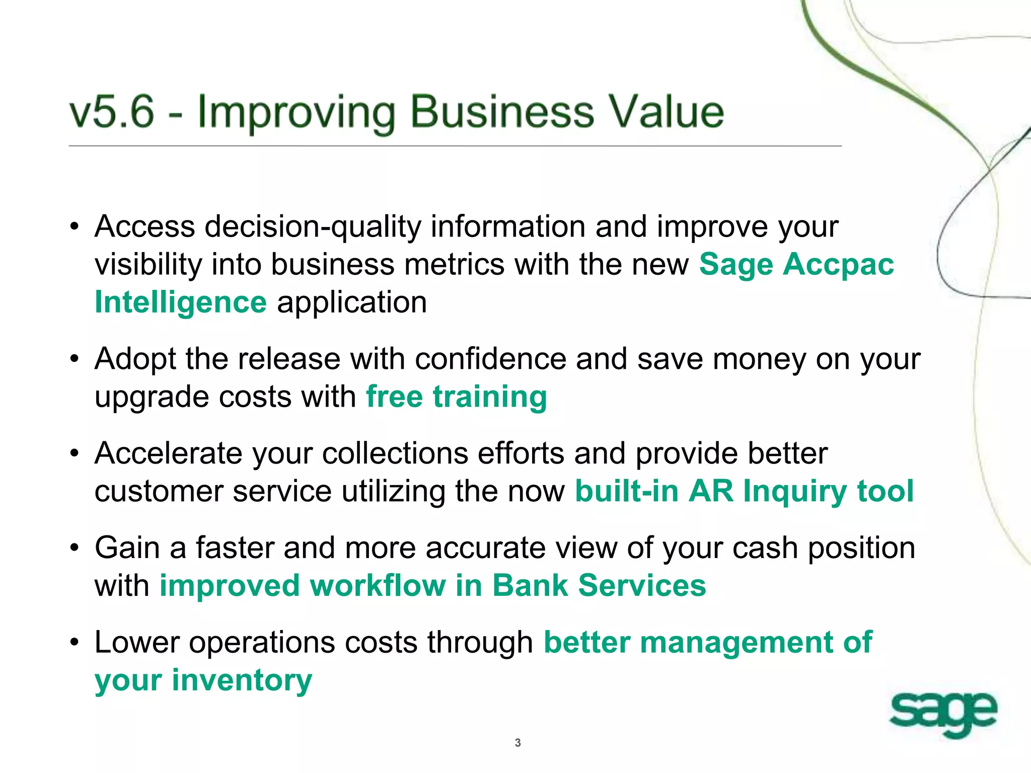 3
• Access decision-quality information and improve your
visibility into business metrics with the new Sage Accpac
Intelligence application
• Adopt the release with confidence and save money on your
upgrade costs with free training
• Accelerate your collections efforts and provide better
customer service utilizing the now built-in AR Inquiry tool
• Gain a faster and more accurate view of your cash position
with improved workflow in Bank Services
• Lower operations costs through better management of
your inventory