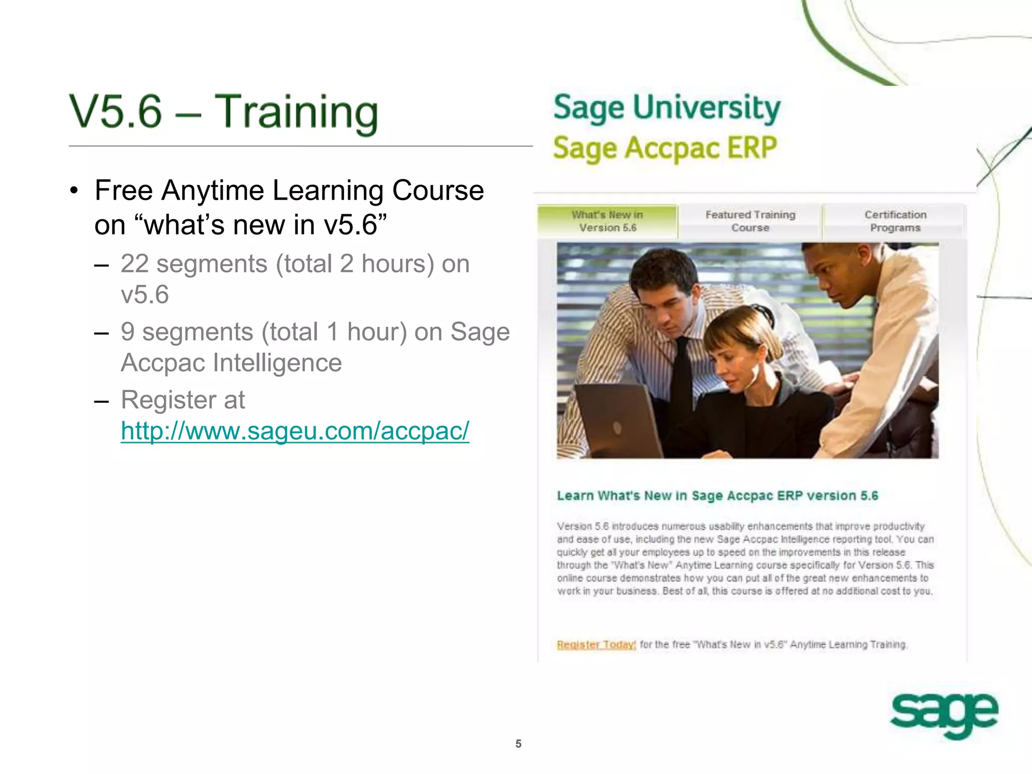 5
• Free Anytime Learning Course
on “what’s new in v5.6”
– 22 segments (total 2 hours) on
v5.6
– 9 segments (total 1 hour) on Sage
Accpac Intelligence
– Register at
http://www.sageu.com/accpac/