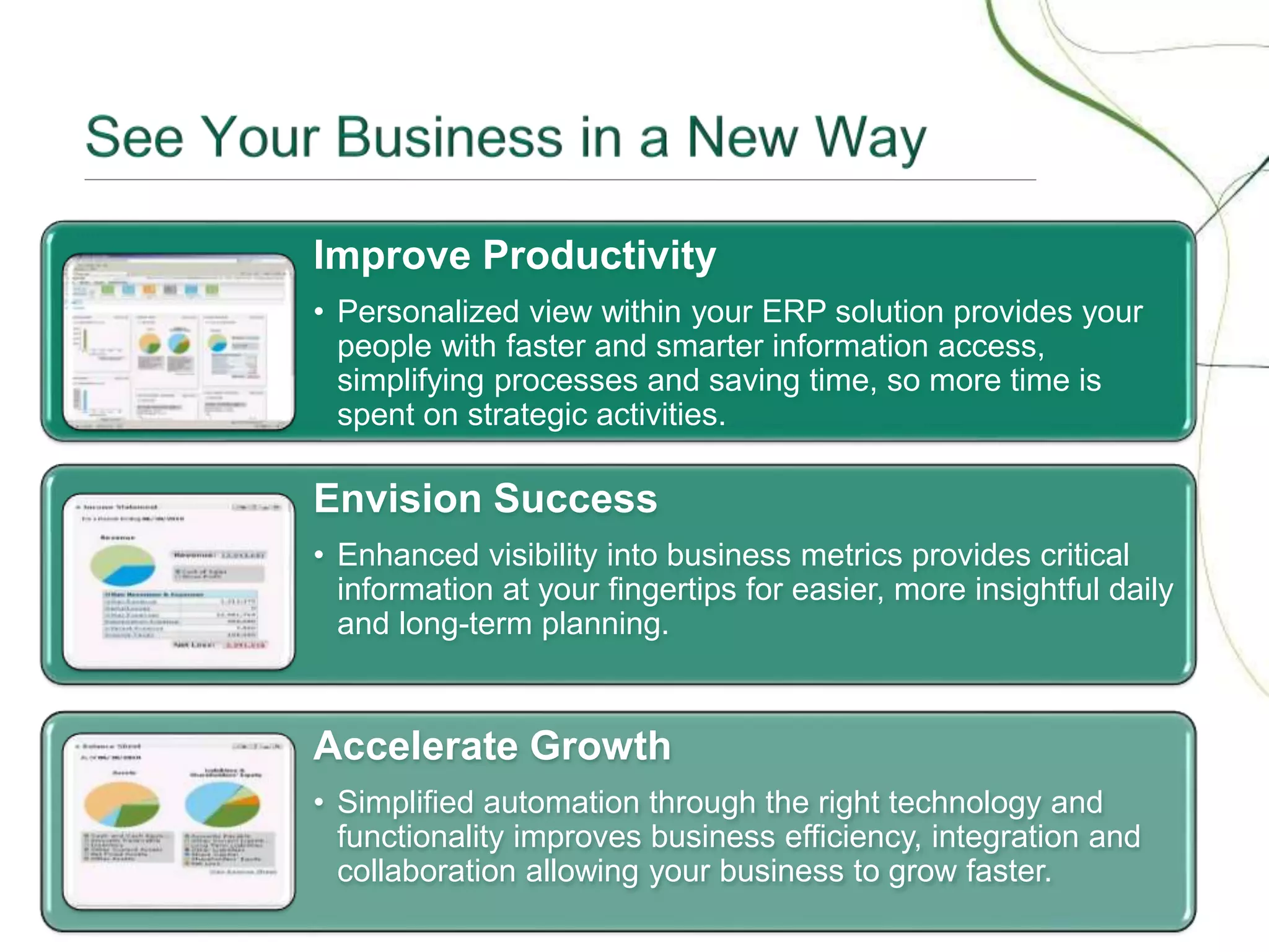7
Improve Productivity
• Personalized view within your ERP solution provides your
people with faster and smarter information access,
simplifying processes and saving time, so more time is
spent on strategic activities.
Envision Success
• Enhanced visibility into business metrics provides critical
information at your fingertips for easier, more insightful daily
and long-term planning.
Accelerate Growth
• Simplified automation through the right technology and
functionality improves business efficiency, integration and
collaboration allowing your business to grow faster.