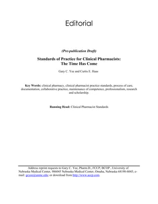 Editorial
(Pre-publication Draft)
Standards of Practice for Clinical Pharmacists:
The Time Has Come
Gary C. Yee and Curtis E. Haas
Key Words: clinical pharmacy, clinical pharmacist practice standards, process of care,
documentation, collaborative practice, maintenance of competence, professionalism, research
and scholarship.
Running Head: Clinical Pharmacist Standards
Address reprint requests to Gary C. Yee, Pharm.D., FCCP, BCOP , University of
Nebraska Medical Center, 986045 Nebraska Medical Center, Omaha, Nebraska 68198-6045; e-
mail: gcyee@unmc.edu; or download from http://www.accp.com.
 