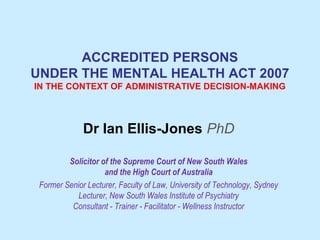 ACCREDITED PERSONS
UNDER THE MENTAL HEALTH ACT 2007
IN THE CONTEXT OF ADMINISTRATIVE DECISION-MAKING



              Dr Ian Ellis-Jones PhD

         Solicitor of the Supreme Court of New South Wales
                    and the High Court of Australia
 Former Senior Lecturer, Faculty of Law, University of Technology, Sydney
            Lecturer, New South Wales Institute of Psychiatry
          Consultant - Trainer - Facilitator - Wellness Instructor
 