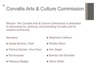 +
    Corvallis Arts & Culture Commission

    Mission: The Corvallis Arts & Culture Commission is dedicated
    to advocating for, advising, and promoting Corvallis and its
    creative community.

    Members:                              Stephanie Calhoun

       Karyle Butcher, Chair             Shelley Moon

       Patricia Daniels, Vice-Chair      Dan Segel

       Pat Amacher                       Brenda Van Develder

       Rebecca Badger                    Steve Zielke
 