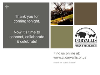 +
       Thank you for
      coming tonight.

      Now it’s time to
    connect, collaborate
       & celebrate!


                           Find us online at:
                           www.ci.corvallis.or.us
                           search for “Arts & Culture”
 