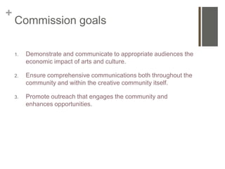 +
    Commission goals

    1.   Demonstrate and communicate to appropriate audiences the
         economic impact of arts and culture.

    2.   Ensure comprehensive communications both throughout the
         community and within the creative community itself.

    3.   Promote outreach that engages the community and
         enhances opportunities.
 
