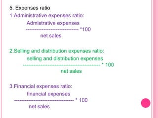 5. Expenses ratio
1.Administrative expenses ratio:
Admistrative expenses
------------------------------ *100
net sales
2.Selling and distribution expenses ratio:
selling and distribution expenses
-------------------------------------------- * 100
net sales
3.Financial expenses ratio:
financial expenses
---------------------------------- * 100
net sales

 