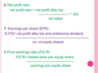 6. Net profit ratio

net profit ratio = net profit after tax
-------------------------- * 100
net sales
7. Earnings per share (EPS)
E.P.S= net profit after tax and preference dividend
-------------------------------------------------------------no. of equity shares
8.Price earnings ratio (P.E.R)
P.E.R= market price per equity share
---------------------------------------earnings per equity share

 