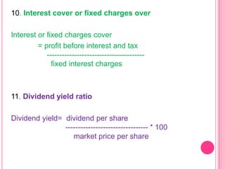 10. Interest cover or fixed charges over
Interest or fixed charges cover
= profit before interest and tax
--------------------------------------fixed interest charges

11. Dividend yield ratio

Dividend yield= dividend per share
--------------------------------- * 100
market price per share

 