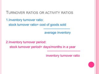TURNOVER RATIOS OR ACTIVITY RATIOS
1.Inventory turnover ratio:
stock turnover ratio= cost of goods sold
-----------------------average inventory

2.Inventory turnover period:
stock turnover period= days/months in a year
-----------------------------inventory turnover ratio

 