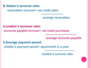 3. Debtor’s turnover ratio:
receivable's turnover= net credit sales
---------------------average receivables

4.creditor’s turnover ratio:
accounts payable turnover= net credit purchases
------------------------------average accounts payable
5.Average payment period:
creditor’s payment period= days/month in a year
----------------------------creditor’s turnover ratio

 
