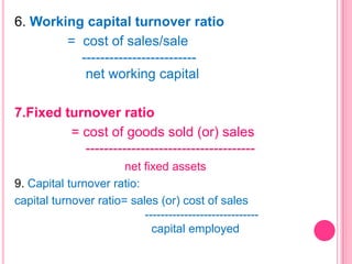 6. Working capital turnover ratio
= cost of sales/sale
------------------------net working capital
7.Fixed turnover ratio
= cost of goods sold (or) sales
------------------------------------net fixed assets
9. Capital turnover ratio:
capital turnover ratio= sales (or) cost of sales
----------------------------capital employed

 