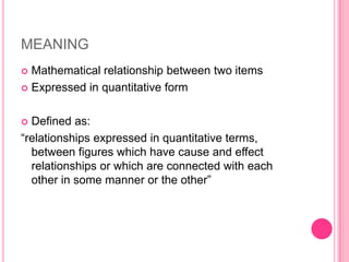 MEANING
Mathematical relationship between two items
 Expressed in quantitative form


Defined as:
“relationships expressed in quantitative terms,
between figures which have cause and effect
relationships or which are connected with each
other in some manner or the other”


 