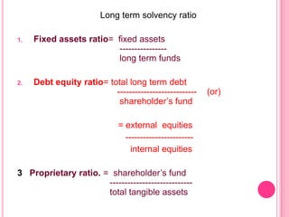 Long term solvency ratio
1.

Fixed assets ratio= fixed assets
---------------long term funds

2.

Debt equity ratio= total long term debt
--------------------------shareholder’s fund
= external equities
----------------------internal equities

3 Proprietary ratio. = shareholder’s fund
---------------------------total tangible assets

(or)

 