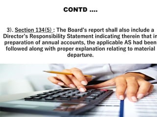 CONTD ….
3). Section 134(5) : The Board’s report shall also include a
Director’s Responsibility Statement indicating therein that in
preparation of annual accounts, the applicable AS had been
followed along with proper explanation relating to material
departure.
 