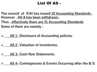 List Of AS -
The council of ICAI has issued 32 Accounting Standards .
However , AS-8 has been withdrawn .
Thus , effectively there are 31 Accounting Standards
Some of them are namely :
 AS 1- Disclosure of Accounting policies.
 AS 2- Valuation of inventories.
 AS 3- Cash flow Statements.
 AS 4- Contingencies & Events Occurring after the B/S
 