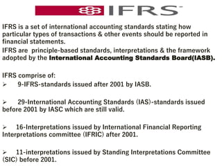 IFRS is a set of international accounting standards stating how
particular types of transactions & other events should be reported in
financial statements.
IFRS are principle-based standards, interpretations & the framework
adopted by the International Accounting Standards Board(IASB).
IFRS comprise of:
 9-IFRS-standards issued after 2001 by IASB.
 29-International Accounting Standards (IAS)-standards issued
before 2001 by IASC which are still valid.
 16-Interpretations issued by International Financial Reporting
Interpretations committee (IFRIC) after 2001.
 11-interpretations issued by Standing Interpretations Committee
(SIC) before 2001.
 