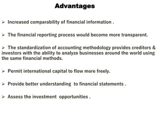 Advantages
 Increased comparability of financial information .
 The financial reporting process would become more transparent.
 The standardization of accounting methodology provides creditors &
investors with the ability to analyze businesses around the world using
the same financial methods.
 Permit international capital to flow more freely.
 Provide better understanding to financial statements .
 Assess the investment opportunities .
 
