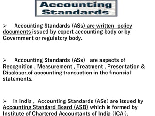  Accounting Standards (ASs) are written policy
documents issued by expert accounting body or by
Government or regulatory body.
 Accounting Standards (ASs) are aspects of
Recognition , Measurement , Treatment , Presentation &
Discloser of accounting transaction in the financial
statements.
 In India , Accounting Standards (ASs) are issued by
Accounting Standard Board (ASB) which is formed by
Institute of Chartered Accountants of India (ICAI).
 