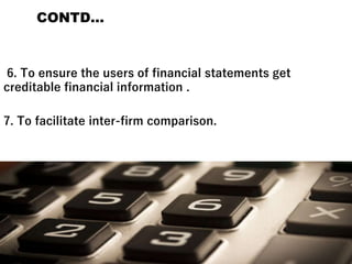 CONTD…
6. To ensure the users of financial statements get
creditable financial information .
7. To facilitate inter-firm comparison.
 