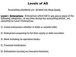 Levels of AS
Accounting standards are divided into three levels.
Level I Enterprises : Enterprises which fall in any one or more of the
following categories , at any time during the accounting period , are
classified as Level I Enterprises.
1). Listed enterprises whether in India or outside India.
2). Enterprises proposing to list their equity or debt securities.
3). Bank including co-operative banks.
4). Financial institutions.
5). Enterprises carrying on insurance business.
 
