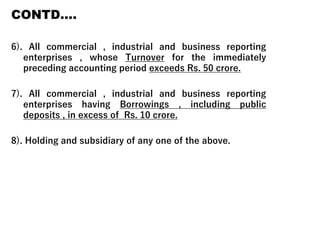 CONTD….
6). All commercial , industrial and business reporting
enterprises , whose Turnover for the immediately
preceding accounting period exceeds Rs. 50 crore.
7). All commercial , industrial and business reporting
enterprises having Borrowings , including public
deposits , in excess of Rs. 10 crore.
8). Holding and subsidiary of any one of the above.
 