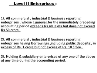 Level II Enterprises :
1). All commercial , industrial & business reporting
enterprises , whose Turnover for the immediately preceding
accounting period exceeds Rs.40 lakhs but does not exceed
Rs.50 crore .
2). All commercial , industrial & business reporting
enterprises having Borrowings ,including public deposits , in
excess of Rs. 1 crore but not excess of Rs. 10 crore .
3). Holding & subsidiary enterprises of any one of the above
at any time during the accounting period.
 