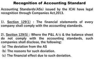Recognition of Accounting Standard
Accounting Standards(ASs) issued by the ICAI have legal
recognition through Companies Act,2013.
1). Section 129(1) : The financial statements of every
company shall comply with the accounting standards.
2). Section 129(5) : Where the P&L A/c & the balance sheet
do not comply with the accounting standards, such
companies shall disclose, the following:
(a) The deviation from the AS
(b) The reasons for such deviation.
(c) The financial effect due to such deviation.
 