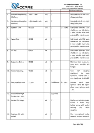 Accpre Engineering Pvt. Ltd.
8-2-601/B/22, Road No.10
Banjara Hills, Hyderabad-500034
Ph +9140-65810328
Page 19 of 25
4. Condenser Operating
Platform
2mts x 3 mts unit 1 Provided with 3 mm thick
chequered plate.
5. Condenser Operating
Platform
1.25 mts x 2.5 mts unit 1 Provided with 3 mm thick
chequered plate
6. Light Oil Tank Φ 1200 unit 2 2 x 3.5 KL Fabricated with MS. Main
shell 4 mm and side dishes
5 mm. Suitable man holes
provided for maintenance.
7. Water Seal Φ 900 set 1 Fabricated with MS. Main
shell 6 mm and side dishes
8 mm. Suitable man holes
provided for maintenance.
8. Air Bag Φ 875 set 1 Fabricated with MS. Main
shell 6 mm and side dishes
8 mm. Suitable man holes
provided for maintenance.
9. Expansion Bellow Φ 300 set 1 Stainless Steel expansion
joint with suitable MS
flanges
10. Reactor coupling Φ 330 set 1 Cast iron coupling
machined for zero
tolerance. Fitted with 32
mm gland rope of style 80.
11. Reactor gland rope 19 mm set 1+1 (Spare) 2 x 5 kgs Primary gland rope.
Spitman style 80. Spare
gland rope. Spitman style
1200.
12. Reactor door high
temperature bolts
12 pieces
13. Carbon Discharger set 1 Discharger with discharger
frame. 1 meter long
helical screw, with sealed
bearing and chain
coupling
14. Rupture disk with
Holder
set 1 Fike International make.
Made of inconell material.
 