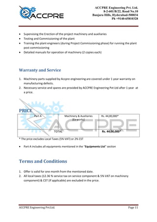 ACCPRE Engineering Pvt. Ltd.
8-2-601/B/22, Road No.10
Banjara Hills, Hyderabad-500034
Ph +9140-65810328
ACCPRE Engineering Pvt.Ltd. Page 11
 Electrical load data calculation
 Supervising the Erection of the project machinery and auxiliaries
 Testing and Commissioning of the plant
 Training the plant engineers (during Project Commissioning phase) for running the plant
post commissioning
 Detailed manuals for operation of machinery (2 copies each)
Warranty and Service
1. Machinery parts supplied by Accpre engineering are covered under 1 year warranty on
manufacturing defects.
2. Necessary service and spares are provided by ACCPRE Engineering Pvt Ltd after 1 year at
a price.
PRICE
For 12MT
Part A Machinery & Auxiliaries
(Ex-works)
Rs. 46,00,000*
TOTAL Rs. 46,00,000*
* The price excludes Local Taxes (5% VAT) or 2% CST
 Part A includes all equipments mentioned in the “Equipments List” section
For 10MT
Part A Machinery & Auxiliaries
(Ex-works)
Rs. 44,00,000*
TOTAL Rs. 44,00,000*
* The price excludes Local Taxes (5% VAT) or 2% CST
 Part A includes all equipments mentioned in the “Equipments List” section
 
