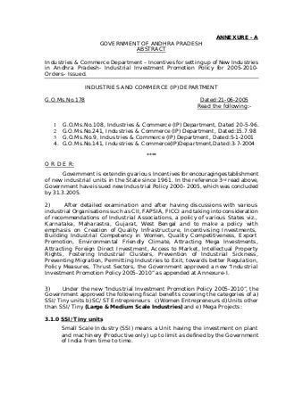 ANNEXURE - A
GOVERNMENT OF ANDHRA PRADESH
ABSTRACT
Industries & Commerce Department – Incentives for setting up of New Industries
in Andhra Pradesh- Industrial Investment Promotion Policy for 2005-2010-
Orders- Issued.
INDUSTRIES AND COMMERCE (IP) DEPARTMENT
G.O.Ms.No.178 Dated:21-06-2005
Read the following:-
1 G.O.Ms.No.108, Industries & Commerce (IP) Department, Dated 20-5-96.
2 G.O.Ms.No.241, Industries & Commerce (IP) Department, Dated:15.7.98
3 G.O.Ms.No.9, Industries & Commerce (IP) Department, Dated:5-1-2001
4. G.O.Ms.No.141, Industries & Commerce(IP)Department,Dated:3-7-2004
****
O R D E R:
Government is extending various Incentives for encouraging establishment
of new industrial units in the State since 1961. In the reference 3rd read above,
Government have issued new Industrial Policy 2000- 2005, which was concluded
by 31.3.2005.
2) After detailed examination and after having discussions with various
industrial Organisations such as CII, FAPSIA, FICCI and taking into consideration
of recommendations of Industrial Associations, a policy of various States viz.,
Karnataka, Maharastra, Gujarat, West Bengal and to make a policy with
emphasis on Creation of Quality Infrastructure, Incentivising Investments,
Building Industrial Competency in Women, Quality Competitiveness, Export
Promotion, Environmental Friendly Climate, Attracting Mega Investments,
Attracting Foreign Direct Investment, Access to Market, Intellectual Property
Rights, Fostering Industrial Clusters, Prevention of Industrial Sickness,
Preventing Migration, Permitting Industries to Exit, towards better Regulation,
Policy Measures, Thrust Sectors, the Government approved a new “Industrial
Investment Promotion Policy 2005-2010” as appended at Annexure-I.
3) Under the new “Industrial Investment Promotion Policy 2005-2010”, the
Government approved the following fiscal benefits covering the categories of a)
SSI/Tiny units b) SC/ST Entrepreneurs c) Women Entrepreneurs d) Units other
than SSI/Tiny (Large & Medium Scale Industries) and e) Mega Projects:
3.1.0 SSI/Tiny units
Small Scale Industry (SSI) means a Unit having the investment on plant
and machinery (Productive only) up to limit as defined by the Government
of India from time to time.
 