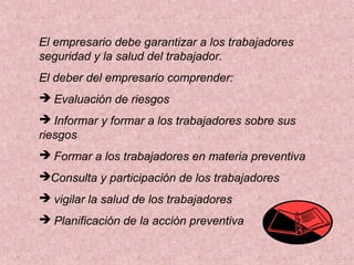 El empresario debe garantizar a los trabajadores
seguridad y la salud del trabajador.
El deber del empresario comprender:
 Evaluación de riesgos
 Informar y formar a los trabajadores sobre sus
riesgos
 Formar a los trabajadores en materia preventiva
Consulta y participación de los trabajadores
 vigilar la salud de los trabajadores
 Planificación de la acción preventiva

 