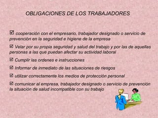 OBLIGACIONES DE LOS TRABAJADORES

 cooperación con el empresario, trabajador designado o servicio de
prevención en la seguridad e higiene de la empresa
 Velar por su propia seguridad y salud del trabajo y por las de aquellas
personas a las que puedan afectar su actividad laboral
 Cumplir las ordenes e instrucciones
 Informar de inmediato de las situaciones de riesgos
 utilizar correctamente los medios de protección personal
 comunicar al empresa, trabajador designado o servicio de prevención
la situación de salud incompatible con su trabajo

 