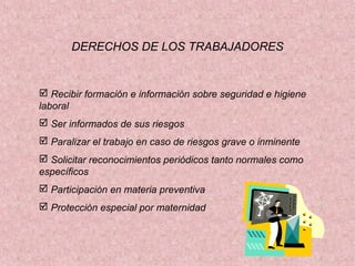 DERECHOS DE LOS TRABAJADORES

 Recibir formación e información sobre seguridad e higiene
laboral
 Ser informados de sus riesgos
 Paralizar el trabajo en caso de riesgos grave o inminente
 Solicitar reconocimientos periódicos tanto normales como
específicos
 Participación en materia preventiva
 Protección especial por maternidad

 