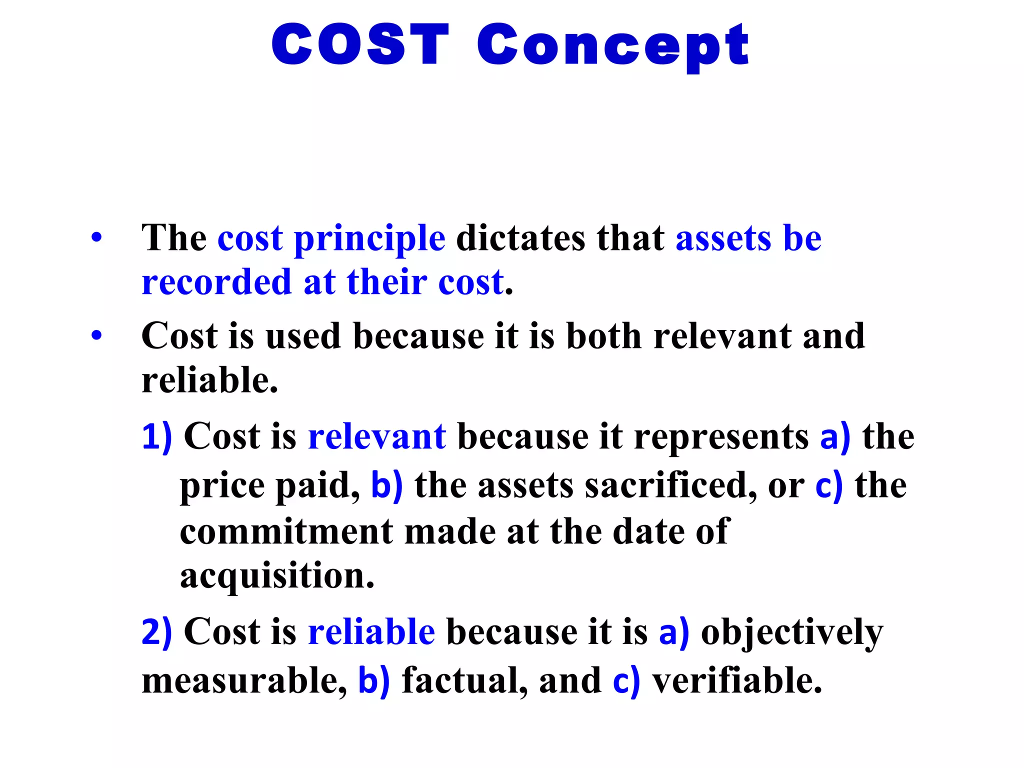 The  cost principle  dictates that  assets be recorded at their cost . Cost is used because it is both relevant and reliable. 1)  Cost is  relevant  because it represents  a)   the  price paid,  b)  the assets sacrificed, or  c)  the  commitment made at the date of  acquisition. 2)  Cost is  reliable  because it is  a)   objectively  measurable,  b)  factual, and  c)  verifiable. COST Concept 