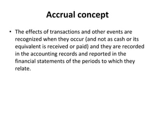 Accrual concept The effects of transactions and other events are recognized when they occur (and not as cash or its equivalent is received or paid) and they are recorded in the accounting records and reported in the financial statements of the periods to which they relate.   