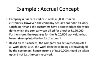 Example : Accrual Concept Company A has received cash of Rs.40,000 from his customers. However, the company actually has done all work satisfactorily and the customers have acknowledged the work done which the company can billed for another Rs.20,000. Furthermore, the expenses for the Rs.20,000 work-done has been taken up into the books of account. Based on this concept, the company has actually completed all work done, also, the work done have being acknowledged by the customers, hence income of Rs.60,000 should be taken up and not just the cash received.  