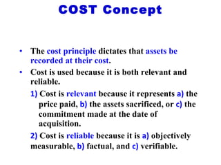 The  cost principle  dictates that  assets be recorded at their cost . Cost is used because it is both relevant and reliable. 1)  Cost is  relevant  because it represents  a)   the  price paid,  b)  the assets sacrificed, or  c)  the  commitment made at the date of  acquisition. 2)  Cost is  reliable  because it is  a)   objectively  measurable,  b)  factual, and  c)  verifiable. COST Concept 