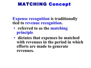 Expense recognition  is traditionally tied to  revenue recognition . referred to as the  matching principle   dictates that expenses be matched with revenues in the period in which efforts are made to generate revenues. MATCHING  Concept 