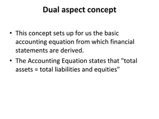 Dual aspect concept This concept sets up for us the basic accounting equation from which financial statements are derived.   The Accounting Equation states that "total assets = total liabilities and equities"   